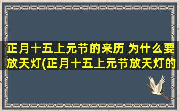 正月十五上元节的来历 为什么要放天灯(正月十五上元节放天灯的来历及意义，让你更了解中国传统文化的瑰宝)